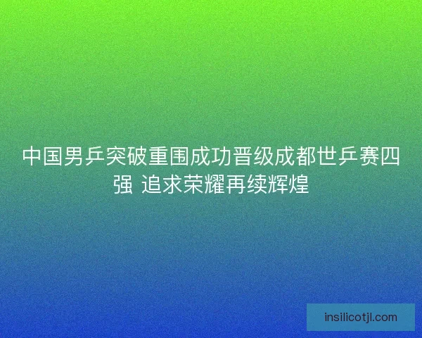 中国男乒突破重围成功晋级成都世乒赛四强 追求荣耀再续辉煌