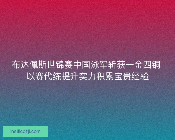 布达佩斯世锦赛中国泳军斩获一金四铜 以赛代练提升实力积累宝贵经验