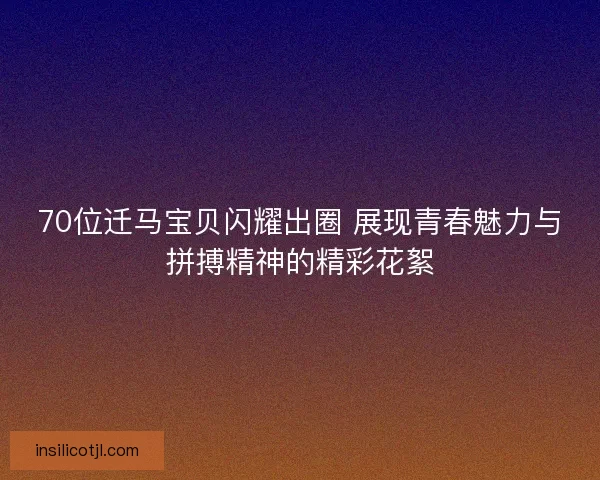 70位迁马宝贝闪耀出圈 展现青春魅力与拼搏精神的精彩花絮