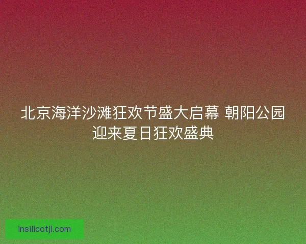 北京海洋沙滩狂欢节盛大启幕 朝阳公园迎来夏日狂欢盛典