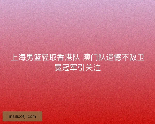 上海男篮轻取香港队 澳门队遗憾不敌卫冕冠军引关注