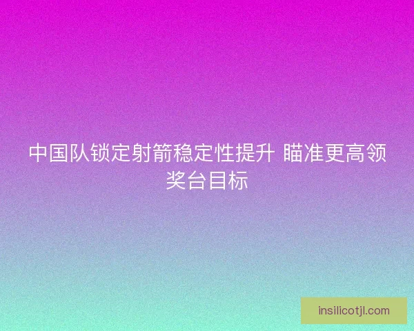 中国队锁定射箭稳定性提升 瞄准更高领奖台目标