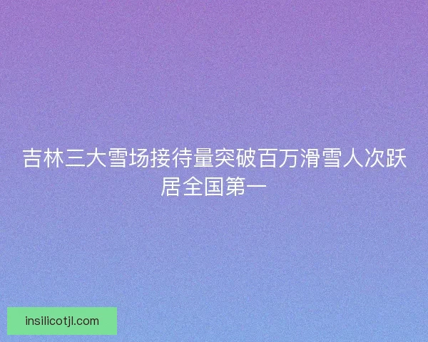 吉林三大雪场接待量突破百万滑雪人次跃居全国第一