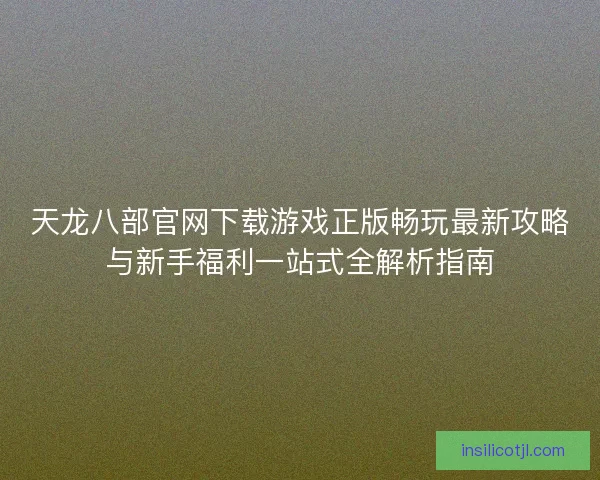 天龙八部官网下载游戏正版畅玩最新攻略与新手福利一站式全解析指南