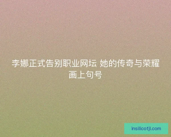 李娜正式告别职业网坛 她的传奇与荣耀画上句号