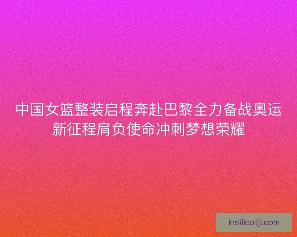 中国女篮整装启程奔赴巴黎全力备战奥运新征程肩负使命冲刺梦想荣耀
