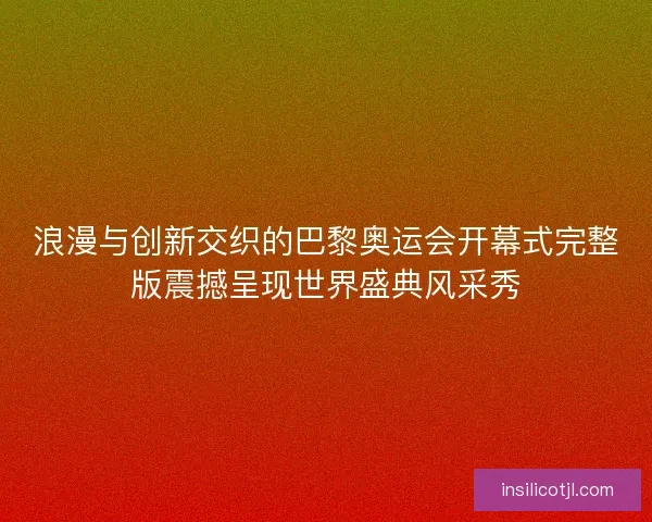 浪漫与创新交织的巴黎奥运会开幕式完整版震撼呈现世界盛典风采秀