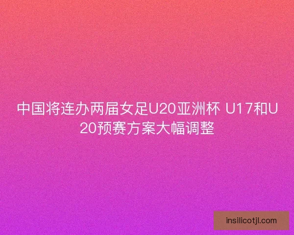中国将连办两届女足U20亚洲杯 U17和U20预赛方案大幅调整