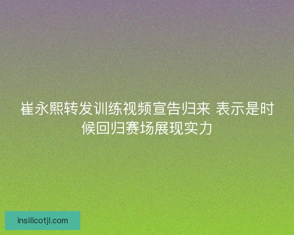 崔永熙转发训练视频宣告归来 表示是时候回归赛场展现实力