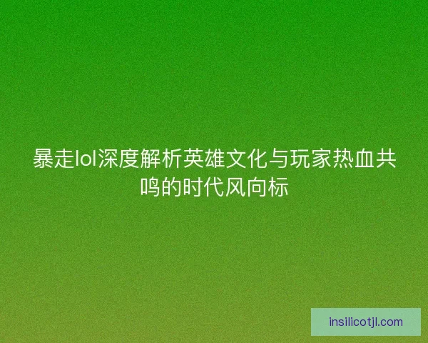 暴走lol深度解析英雄文化与玩家热血共鸣的时代风向标