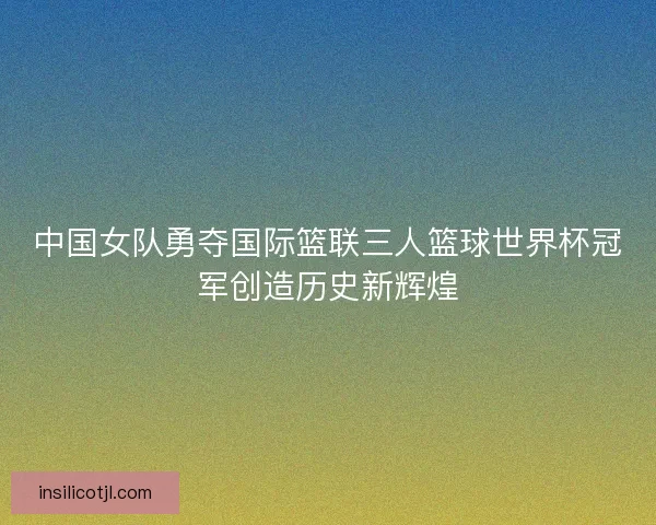 中国女队勇夺国际篮联三人篮球世界杯冠军创造历史新辉煌 中国女队勇夺国际篮联三人篮球世界杯冠军创造历史新辉煌