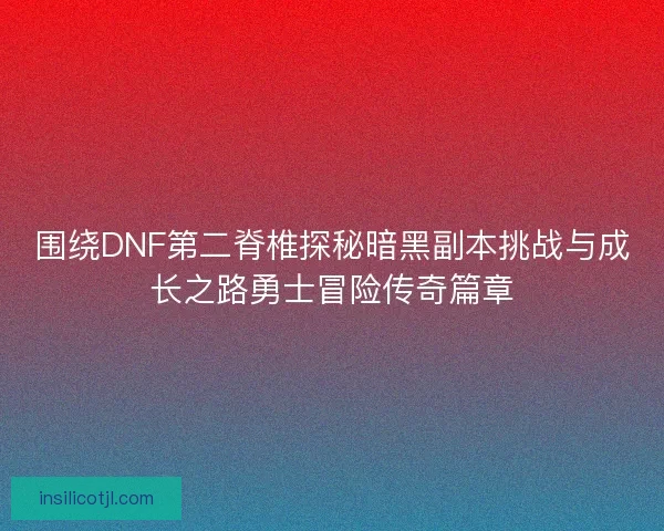 围绕DNF第二脊椎探秘暗黑副本挑战与成长之路勇士冒险传奇篇章
