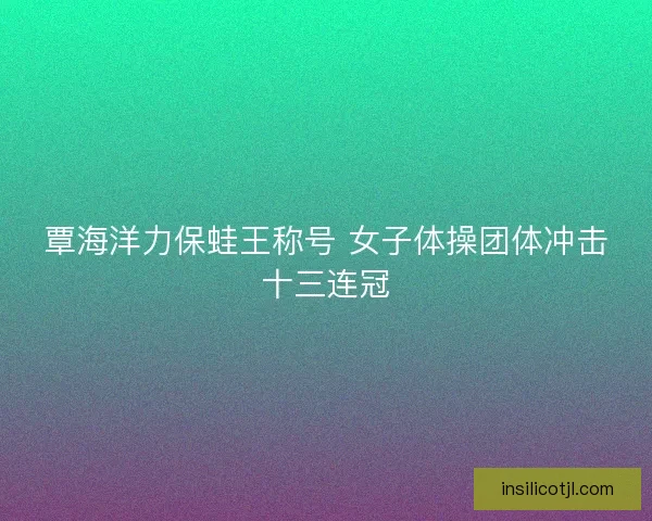覃海洋力保蛙王称号 女子体操团体冲击十三连冠