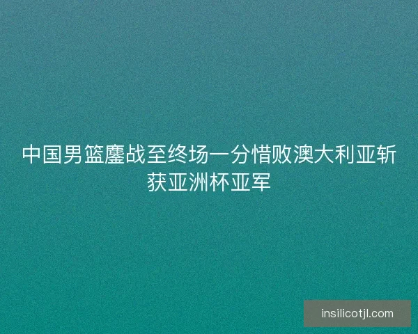 中国男篮鏖战至终场一分惜败澳大利亚斩获亚洲杯亚军