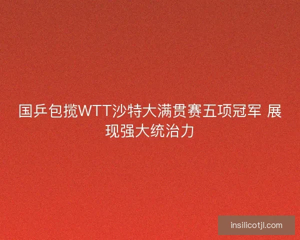 国乒包揽WTT沙特大满贯赛五项冠军 展现强大统治力 国乒包揽WTT沙特大满贯赛五项冠军 展现强大统治力