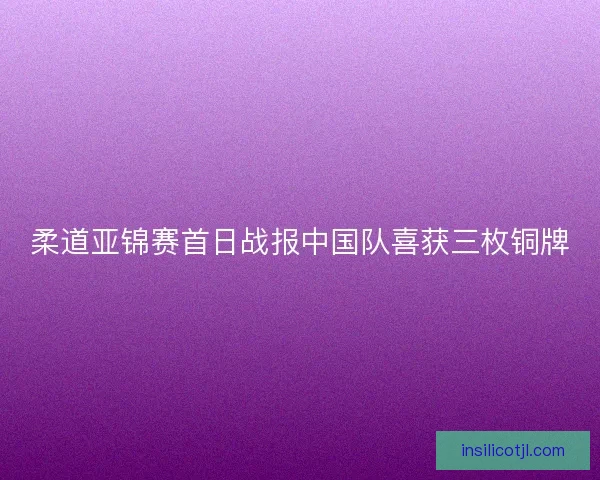 柔道亚锦赛首日战报中国队喜获三枚铜牌